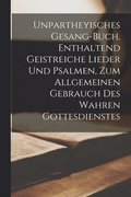 Unpartheyisches Gesang-Buch, Enthaltend Geistreiche Lieder Und Psalmen, Zum Allgemeinen Gebrauch Des Wahren Gottesdienstes