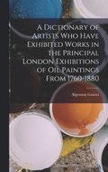 Dictionary of Artists Who Have Exhibited Works in the Principal London Exhibitions of Oil Paintings From 1760-1880