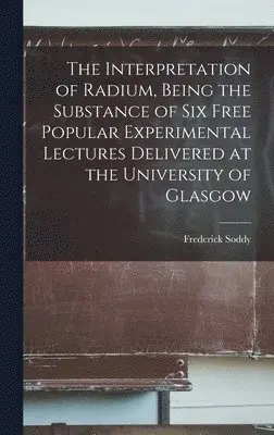 Frederick Soddy - Interpretation of Radium, Being the Substance of six Free Popular Experimental Lectures Delivered at the University of Glasgow, Inbunden. Tillgänglighet: Lägg i varukorg