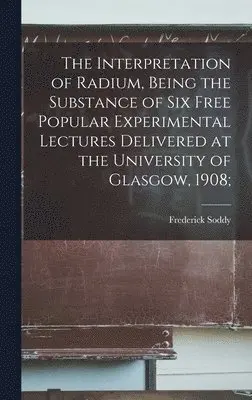 Frederick Soddy - Interpretation of Radium, Being the Substance of six Free Popular Experimental Lectures Delivered at the University of Glasgow, 1908;, Inbunden. Tillgänglighet: Lägg i varukorg