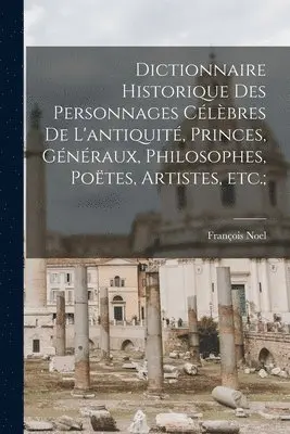 Dictionnaire historique des personnages célèbres de l'antiquité, princes, généraux, philosophes, poëtes, artistes, etc.;