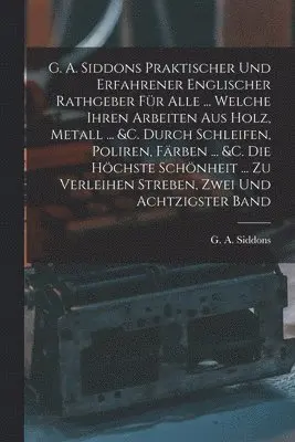 G A Siddons - G. A. Siddons Praktischer Und Erfahrener Englischer Rathgeber Für Alle ... Welche Ihren Arbeiten Aus Holz, Metall ... &c. Durch Schleifen, Poliren, Färben ... &c. Die Höchste Schönheit ... Zu Verleihen Streben, Zwei und achtzigster Band, Häftad. Tillgänglighet: Tillfälligt slut