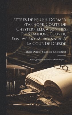 Lettres De Feu Ph. Dormer Stanhope, Comte De Chesterfield, À Son Fils Ph. Stanhope, Écuyer, Envoyé Exträordinaire À La Cour De Dresde