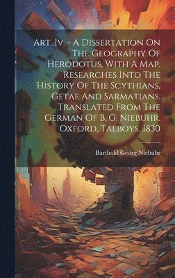 Art. Iv. - A Dissertation On The Geography Of Herodotus, With A Map. Researches Into The History Of The Scythians, Getae And Sarmatians. Translated From The German Of B. G. Niebuhr. Oxford, Talboys. 1830