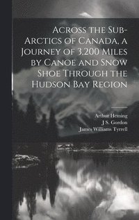 Across the Sub-Arctics of Canada, a Journey of 3,200 Miles by Canoe and Snow Shoe Through the Hudson Bay Region