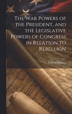 William Whiting - War Powers of the President, and the Legislative Powers of Congress in Relation to Rebellion, Inbunden