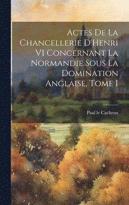 Paul Le Cacheux - Actes de la Chancellerie D'Henri VI Concernant la Normandie sous la Domination Anglaise, Tome I, Inbunden