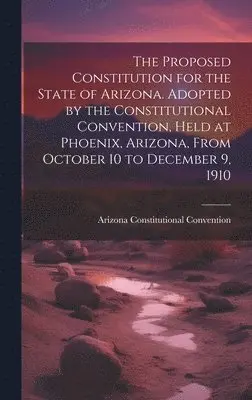 Arizona Constitutional Convention - Proposed Constitution for the State of Arizona. Adopted by the Constitutional Convention, Held at Phoenix, Arizona, From October 10 to December 9, 1910, Inbunden. Tillgänglighet: Lägg i varukorg