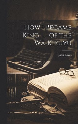 John Boyes - How I Became King . . . of the Wa-Kikuyu, Inbunden