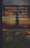 Ecclesiastical History of Socrates, Tr., With Notes Selected From Valesius