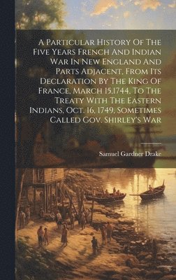 Particular History Of The Five Years French And Indian War In New England And Parts Adjacent, From Its Declaration By The King Of France, March 15,1744, To The Treaty With The Eastern Indians, Oct. 16, 1749, Sometimes Called Gov. Shirley's War