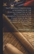 The Canadian Constitution, as Interpreted by the Judicial Committee of the Privy Council in its Judgments. Together With a Collection of all the Decisions of the Judicial Committee Which Deal
