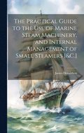The Practical Guide to the Use of Marine Steam Machinery, and Internal Management of Small Steamers [&C.]