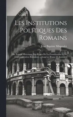 Les Institutions Politiques Des Romains; Ou, Exposé Historique Des Règles De La Consititution Et De L'administration Romaines ... Jusqu'au Règne De Justinien