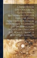 Commercium Epistolicum De Questionibus Mathematicis Nuper Habitum, Inter Nob.Viros Gulielmum Brouncker. Kelenmum Dig-By, Fernatium, Freniolum, Una Cum Joh. Wallis, Franc. a Schooten Aliisque