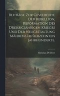 Beitrge zur Geschichte der Rebellion, Reformation des dreiigjhrigen Krieges und der Neugestaltung Mhrens im siebzehnten Jahrhunderte.