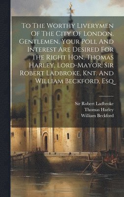 Thomas Harley, William Beckford, Robert Ladbroke - To The Worthy Liverymen Of The City Of London. Gentlemen, Your Poll And Interest Are Desired For The Right Hon. Thomas Harley, Lord-mayor, Sir Robert Ladbroke, Knt. And William Beckford, Esq, Inbunden. Tillgänglighet: Lägg i varukorg