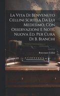 Vita Di Benvenuto Cellini Scritta Da Lui Medesimo, Con Osservazioni E Note. Nuova Ed. Per Cura Di B. Bianchi