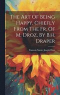 The Art Of Being Happy, Chiefly From The Fr. Of M. Droz, By B.h. Draper