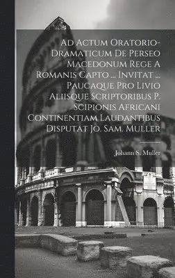 Ad Actum Oratorio-dramaticum De Perseo Macedonum Rege A Romanis Capto ... Invitat ... Paucaque Pro Livio Aliisque Scriptoribus P. Scipionis Africani Continentiam Laudantibus Disputat Jo. Sam. Muller