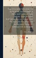 Student's Guide to Surgical Anatomy, a Description of the More Important Surgical Regions of the Human Body, and an Introduction to Operative Surgery