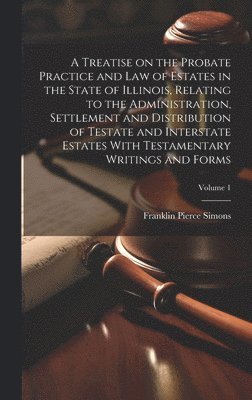 Franklin Pierce B. Simons - Treatise on the Probate Practice and Law of Estates in the State of Illinois, Relating to the Administration, Settlement and Distribution of Testate and Interstate Estates With Testamentary Writings and Forms; Volume 1, Inbunden