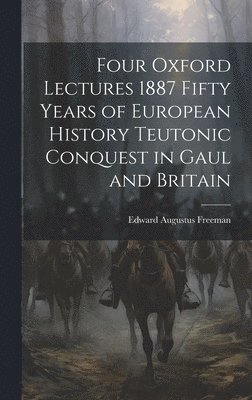 Four Oxford Lectures 1887 Fifty Years of European History Teutonic Conquest in Gaul and Britain