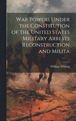 William Whiting - War Powers Under the Constitution of the United States Military Arrests Reconstruction and Milita, Inbunden