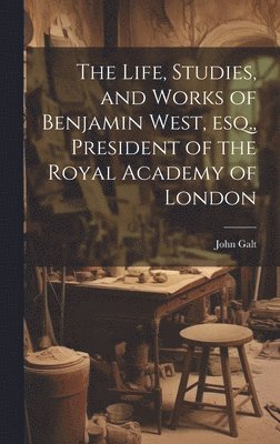 Life, Studies, and Works of Benjamin West, esq., President of the Royal Academy of London