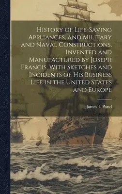 History of Life-saving Appliances, and Military and Naval Constructions. Invented and Manufactured by Joseph Francis, With Sketches and Incidents of his Business Life in the United States and Europe