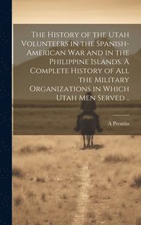 The History of the Utah Volunteers in the Spanish-American War and in the Philippine Islands. A Complete History of all the Military Organizations in Which Utah men Served ..