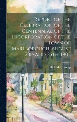 Mary Hall - Report of the Celebration of the Centennial of the Incorporation of the Town of Marlborough, August 23d and 25th, 1903, Inbunden