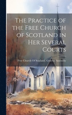 Free Church of Scotland General Asse - Practice of the Free Church of Scotland in Her Several Courts, Inbunden
