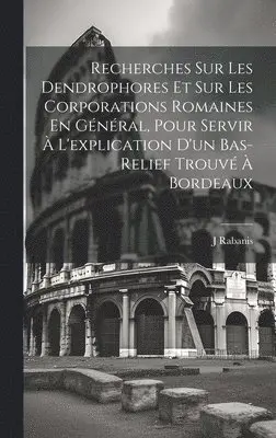 Recherches Sur Les Dendrophores Et Sur Les Corporations Romaines En Général, Pour Servir À L'explication D'un Bas-Relief Trouvé À Bordeaux