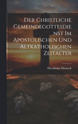 Theodosius Harnack - Christliche Gemeindegottesdienst Im Apostolischen Und Altkatholischen Zeitalter, Inbunden