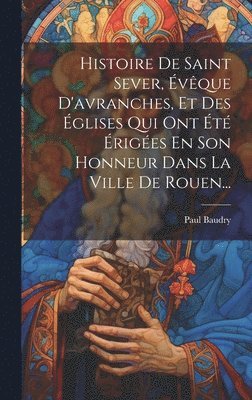 Paul Baudry - Histoire De Saint Sever, Évêque D'avranches, Et Des Églises Qui Ont Été Érigées En Son Honneur Dans La Ville De Rouen..., Inbunden