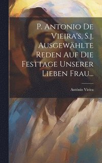 P. Antonio De Vieira's, S.j. Ausgew�hlte Reden auf die Festtage Unserer Lieben Frau...