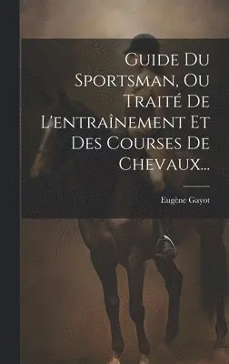 Guide Du Sportsman, Ou Traité De L'entraînement Et Des Courses De Chevaux...