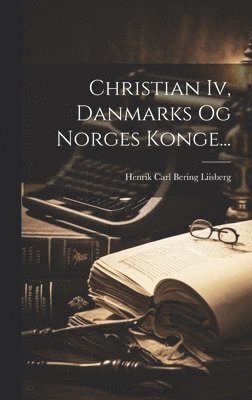 Henrik Carl Bering Liisberg - Christian Iv, Danmarks Og Norges Konge..., Inbunden