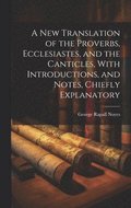 New Translation of the Proverbs, Ecclesiastes, and the Canticles, With Introductions, and Notes, Chiefly Explanatory