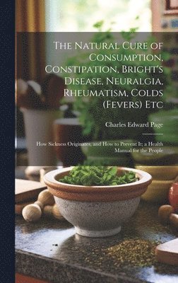 Charles Edward Page - Natural Cure of Consumption, Constipation, Bright's Disease, Neuralgia, Rheumatism, Colds (Fevers) Etc, Inbunden