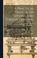 A Practical Treatise On Dyeing and Calico-Printing; Including the Latest Inventions and Improvements; Also, A Description of the Origin, Manufacture, Uses, and Chemical Properties of the Various