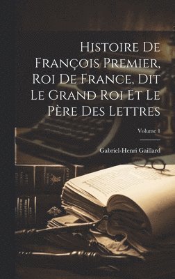 Histoire De François Premier, Roi De France, Dit Le Grand Roi Et Le Père Des Lettres; Volume 1