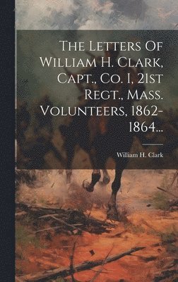 William H Clark - Letters Of William H. Clark, Capt., Co. I, 21st Regt., Mass. Volunteers, 1862-1864..., Inbunden