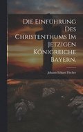 Die Einfhrung des Christenthums im jetzigen Knigreiche Bayern.