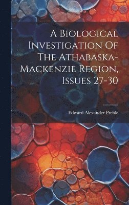 Edward Alexander Preble - Biological Investigation Of The Athabaska-mackenzie Region, Issues 27-30, Inbunden