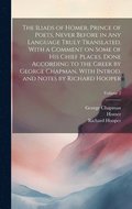 Iliads of Homer, Prince of Poets, Never Before in Any Language Truly Translated, With a Comment on Some of His Chief Places, Done According to the Greek by George Chapman, With Introd. and Notes by...