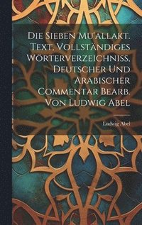 Die sieben Mu'allakt. Text, vollstndiges Wrterverzeichniss, deutscher und arabischer Commentar bearb. von Ludwig Abel