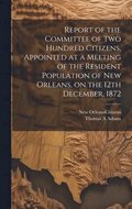 Report of the Committee of Two Hundred Citizens, Appointed at a Meeting of the Resident Population of New Orleans, on the 12th December, 1872