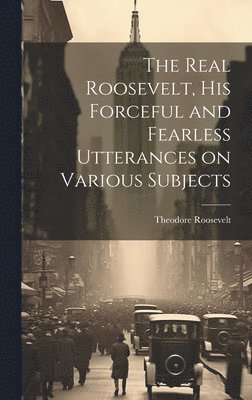 Real Roosevelt, His Forceful and Fearless Utterances on Various Subjects